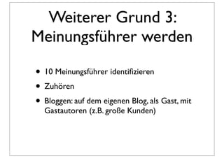 Weiterer Grund 3:
Meinungsführer werden

• 10 Meinungsführer identiﬁzieren
• Zuhören
• Bloggen: auf dem eigenen Blog, als Gast, mit
  Gastautoren (z.B. große Kunden)
 