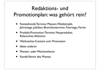 Redaktions- und
Promotionplan: was gehört rein?
•   Feststehende Termine: Messen, Wettkämpfe,
    Jahrestage, Jubiläen, Branchentermine, Feiertage, Ferien
•   Produkt-Promotion-Termine: Neuprodukte,
    Relaunches, Aktionen
•   Weihnachts-Content und -Promotion
•   Ideen anderer
•   Monats- oder Wochenthema
•   Kunde/Verein des Monats
 