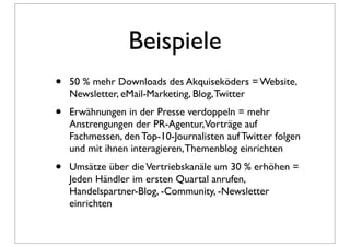 Beispiele
•   50 % mehr Downloads des Akquiseköders = Website,
    Newsletter, eMail-Marketing, Blog, Twitter
•   Erwähnungen in der Presse verdoppeln = mehr
    Anstrengungen der PR-Agentur,Vorträge auf
    Fachmessen, den Top-10-Journalisten auf Twitter folgen
    und mit ihnen interagieren, Themenblog einrichten
•   Umsätze über die Vertriebskanäle um 30 % erhöhen =
    Jeden Händler im ersten Quartal anrufen,
    Handelspartner-Blog, -Community, -Newsletter
    einrichten
 