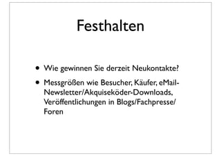 Festhalten

• Wie gewinnen Sie derzeit Neukontakte?
• Messgrößen wie Besucher, Käufer, eMail-
  Newsletter/Akquiseköder-Downloads,
  Veröffentlichungen in Blogs/Fachpresse/
  Foren
 