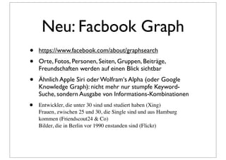 Neu: Facbook Graph
•   https://www.facebook.com/about/graphsearch
•   Orte, Fotos, Personen, Seiten, Gruppen, Beiträge,
    Freundschaften werden auf einen Blick sichtbar
•   Ähnlich Apple Siri oder Wolfram‘s Alpha (oder Google
    Knowledge Graph): nicht mehr nur stumpfe Keyword-
    Suche, sondern Ausgabe von Informations-Kombinationen
•   Entwickler, die unter 30 sind und studiert haben (Xing)
    Frauen, zwischen 25 und 30, die Single sind und aus Hamburg
    kommen (Friendscout24 & Co)
    Bilder, die in Berlin vor 1990 enstanden sind (Flickr)
 