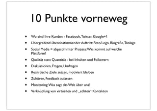 10 Punkte vorneweg
•   Wo sind Ihre Kunden - Facebook, Twitter, Google+?
•   Übergreifend übereinstimmender Auftritt: Foto/Logo, Biograﬁe, Tonlage
•   Social Media = abgestimmter Prozess: Was kommt auf welche
    Plattform?
•   Qualität statt Quantität - bei Inhalten und Followern
•   Diskussionen, Fragen, Umfragen
•   Realistische Ziele setzen, motiviert bleiben
•   Zuhören, Feedback zulassen
•   Monitoring: Was sagt das Web über uns?
•   Verknüpfung von virtuellen und „echten“ Kontakten
 
