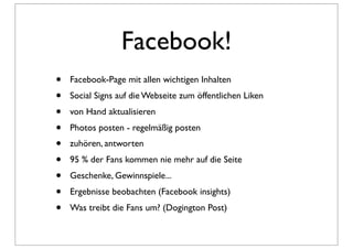 Facebook!
•   Facebook-Page mit allen wichtigen Inhalten
•   Social Signs auf die Webseite zum öffentlichen Liken
•   von Hand aktualisieren
•   Photos posten - regelmäßig posten
•   zuhören, antworten
•   95 % der Fans kommen nie mehr auf die Seite
•   Geschenke, Gewinnspiele...
•   Ergebnisse beobachten (Facebook insights)
•   Was treibt die Fans um? (Dogington Post)
 