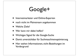 Google+
•   Internetmarketer und Online-Experten
•   noch nicht im Mainstream angekommen
•   Welche Ziele?
•   Wer kann mir dabei helfen?
•   Wichtiges Signal für die Google-Suche
•   Damit unverzichtbar für Suchmaschinenoptimierung
•   Hier stehen Informationen, nicht Beziehungen im
    Vordergrund
 