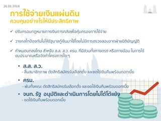26.01.2016
กรธ.
การใช้จ่ายเงินแผ่นดิน
ควบคุมอย่างไรให้มีประสิทธิภาพ
ü ปรับกรอบกฎหมายการเงินการคลังเพื่อคุ้มครองการใช้จ่าย
ü วางกลไกป้องกันไม่ให้รัฐบาลกู้เงินมาใช้โดยไม่มีการตรวจสอบจากฝ่ายนิติบัญญัติ
ü กําหนดบทลงโทษ สําหรับ ส.ส. ส.ว. ครม. ที่มีส่วนทั้งทางตรง หรือทางอ้อม ในการใช้
งบประมาณหรือจัดทําโครงการใด ๆ
• ส.ส. ส.ว.
- สิ้นสมาชิกภาพ ตัดสิทธิสมัครรับเลือกตั้ง และชดใช้เงินคืนพร้อมดอกเบี้ย
• ครม.
- พ้นทั้งคณะ ตัดสิทธิสมัครรับเลือกตั้ง และชดใช้เงินคืนพร้อมดอกเบี้ย
• จนท. รัฐ อนุมัติและดําเนินการโดยไม่ได้โต้แย้ง
- ชดใช้เงินคืนพร้อมดอกเบี้ย
 