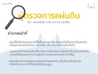 26.01.2016
กรธ.
ผู้ตรวจการแผ่นดิน
อํานาจหน้าที่
- เสนอให้ปรับปรุงกฎหมายที่ไม่เป็นธรรมแก่ประชาชนหรือเป็นภาระเกินสมควร
(แม้กฎหมายจะออกโดยชอบ แต่หากเดือดร้อนก็สามารถเสนอให้แก้ไขได้)
- แสวงหาข้อเท็จจริงและเสนอให้ระงับความเดือดร้อน เมื่อมีคนเดือดร้อนหรือได้รับ
ความไม่เป็นธรรมจากการปฏิบัติตามกฎหมายของเจ้าหน้าที่รัฐ
- เสนอเรื่องต่อศาลรัฐธรรมณูญและศาลปกครอง เมื่อเห็นว่ามีกฎหมาย
คําสั่งหรือการกระทําที่ขัดต่อรัฐธรรมนูญ
ที่มา - สรรหาไม่เกิน 3 คน วาระ 6 ปี วาระเดียว
 