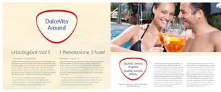 DolceVita
Around

Urlaubsglück mal 5

1 Prenotazione, 5 hotel

1 x buchen = 5 x genießen

Prenota x 1, godi x 5

Dank der innovativen DolceVita Hotelgruppe können Sie alle Angebote und
Leistungen der maximal elf Kilometer voneinander entfernt liegenden 5 Aktivund Wellness-Hotels nützen. Abendessen in einem der 5 DolceVita Hotels Ihrer
Wahl? Kein Problem. Die Wellness-Bereiche aller 5 Häuser erkunden? Nur zu.
Musik und Kultur, an jedem Tag in einem anderen der 5 Hotels genießen?
Kommen Sie herein, seien Sie unser willkommener Gast. Ja, so schön und vielfältig kann Urlaub sein! Deshalb: Nutzen Sie alle Einrichtungen und Angebote
der 5 DolceVita Hotels – und das, ohne einen Cent mehr zu bezahlen!

Grazie all’innovativo gruppo alberghiero DolceVita, potrete usufruire dei vantaggi e delle offerte di tutti gli altri 5 Resort, situati in un raggio di 11 km.
Cenare a scelta in uno dei 5 diversi DolceVita Hotel? Nessun problema!
Scoprire i reparti benessere di tutti gli alberghi? Entrate e rilassatevi! Godersi
la musica e la cultura ogni giorno in un resort diverso? Accomodatevi, siete i
nostri ospiti benvenuti! Una vacanza può essere così bella e varia! Usufruite
quindi dei vantaggi e delle offerte dei 5 DolceVita Hotel – e senza spendere
un cent in più!

•	Sie buchen Ihr Lieblingshotel als »Base Camp«
•	Sie genießen die Einrichtungen und Angebote aller
	 5 DolceVita Hotels – kostenlos und ganz unkompliziert
•	Sie sind überall gern gesehener DolceVita Gast

•	Prenotate il vostro hotel preferito come «campo base»
•	Avvaletevi gratuitamente delle strutture e delle offerte dei
	 cinque DolceVita Hotels senza alcuna complicazione.
•	Ovunque, sarete benvenuti ospiti DolceVita

Qualität, Service
Angebot
Qualità, Servizio
Offerta
Erfahren Sie mehr unter / Ulteriori informazioni:
dolcevitahotels.com

Qualität wird bei DolceVita groß geschrieben und
von anonymen Testern jährlich unter die Lupe
genommen. Das Ergebnis? Gleich 4 Hotels wurden
2011 mit dem HolidayCheck-Award bzw. Top-Hotel
ausgezeichnet. Zum Servicevorteil zählt auch, dass
alle Hotels individuell von den Inhabern geführt
werden und Sie hier nicht irgendein Name, sondern
ein herzlich willkommener Gast und bald schon
Freund sind. Starke Partner, motivierte Mitarbeiter
und fachliche Kompetenz zeichnen die DolceVita
Hotels in allen ihren Leistungen aus. Kurzum: Bei
DolceVita setzen wir auf höchste Qualität, besten
Service und exklusive Angebote.

In tema di qualità non lasciamo nulla al caso, venendo sottoposti più volte all’anno ad un severo
test, effettuato da professionisti anonimi che, senza alcun preavviso, ci «analizzano al microscopio».
L’esito di questi controlli ha portato 4 dei nostri
alberghi ad essere insigniti nel 2011 con il HolidayCheck- Award o del Top-Hotel. Punto di forza
di tutti gli alberghi è che questi vengono gestiti
direttamente dai rispettivi proprietari. Partner
importanti, collaboratori motivati e competenza
nel settore caratterizzano dunque i DolceVita
Hotel. DolceVita è sinonimo di qualità, servizio
impeccabile ed offerte esclusive.

 