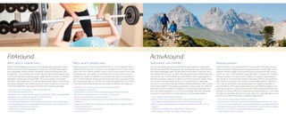 FitAround

ActivAround

Mens sana in corpore sano

Mens sana in corpore sano

Sporturlaub vom Feinsten

Vacanza sportiva

Wollen Sie Ihren Wellnessurlaub mit ein wenig Bewegung verbinden? Dann
sind Sie in den DolceVita Hotels genau richtig. Ob in der freien Natur oder in
den großzügigen Fitness-Centern: Sie erleben Fitnessurlaub auf jedem Leistungsniveau – nur Sie selber entscheiden, ob Sie an Ihre Grenzen stoßen oder
im nächsten Weinberg spazieren gehen wollen. Was immer Sie für Ihr Aktivsein
benötigen, in einem der 5 Häuser halten wir es für Sie bereit und in jedem
DolceVita Hotel werden Sie von professionellen Fitness-Trainern mit fachlicher
Kompetenz begleitet. Also einfach am gewünschten Programm in einem der
5 DolceVita teilnehmen, ganz egal in welchem der Hotels Sie nächtigen.

Volete coniugare la vostra vacanza benessere con un po’ di attività? Allora i
DolceVita Hotel sono ciò che fa per voi. Sia all’aperto, immersi nella natura o
negli ampi centri Fitness, potrete vivere la vostra vacanza attiva a tutti i livelli
di preparazione – deciderete voi se sfidare voi stessi oppure fare una passeggiata tra i vigneti. Di qualsiasi cosa avrete bisogno per la vostra attività, in
tutti i 5 resort DolceVita verrete assistiti da istruttori fitness specializzati sempre a disposizione per voi. Dovrete solo scegliere il programma di uno dei 5
Hotel DolceVita, indipendentemente da quale sia l’albergo del soggiorno.

Sie möchten wahre sportliche Herausforderungen wagen? In einem der 5
DolceVita Hotels finden Sie garantiert das Sportangebot, das an die Grenzen
Ihrer Leistungsfähigkeit geht! Sie ganz allein entscheiden in welchem der 5
DolceVita Hotels Sie wann am Bike- oder Wanderprogramm teilnehmen oder
mit welchem der 5 Fitnesstrainer Sie Nordic Walking oder Joggingstrecken
erkunden möchten! Jedes der 5 Hotels ist ein Profi auf seinem Gebiet. Treten
Sie mit dem Schweizer Nationaltrainer Urs Graf ordentlich in die Pedale,
versuchen Sie mit dem früheren Profi-Rennradfahrer Udo Bölts oder mit dem
Extrem-Rennradfahrer Franz Venier mitzuhalten, wenn es über die Südtiroler
Pässe geht. Mit dem attraktiven Angebot von ActiveAround genießen Sie 5
Mal individuelle Kompetenz zum Thema Sporturlaub, denn Ihre Gastgeber
sind auch Ihre persönlichen Ansprechpartner und Trainingskollegen.

Volete misurarvi in una sfida sportiva? In ciascuno dei 5 DolceVita Hotel troverete sicuramente l’offerta sportiva capace di portarvi ai limiti delle vostre
capacità. Potrete scegliere quando partecipare al programma bike o escursioni di uno dei 5 Hotel DolceVita oppure decidere con quale dei 5 istruttori
di fitness scoprire i tracciati di nordic walking o di jogging. Ogni albergo è
specializzato in un determinato settore. Inforcate la MTB con l’ex-allenatore
della nazione svizzera Urs Graf, cercate di tenere il passo dell’ex-campione
di bici da corsa Udo Bölts e dei gestori degli Hotel Jagdhof e Paradies sui
passi altoatesini. Partite alla scoperta delle montagne dell’Alto Adige con le
guide per escursione o gli istruttori di nordic walking degli Hotel Preidlhof e
Feldhof. Con l’ampia offerta di ActiveAround potrete godere per 5 volte delle
competenze specifiche dei vostri istruttori, dato che i vostri albergatori sono
anche i vostri referenti personali e colleghi di allenamento.

•	 Fitnessraum mit den neuesten Cardio- und Kraftgeräten
•	 Professionelle/r Fitnesstrainer/in
•	 Mindestens 5 bis 7 Stunden Betreuung pro Woche an den Cardio- und Kraftgeräten
•	 Mindestens 30 bis 40 Stunden pro Woche betreute Fitness
•	 Mindestens 4 spezielle Fitness-Wochen/Jahr
•	 Professionelle Körperfettmessung nach der bioelektrischen Impendanzanalyse
•	 Ihr individuelles, schriftlich ausgearbeitetes Trainingsprogramm, aufbauend auf
Konditionsbestimmung und Fitnesstest
•	 Professionelle Ernährungsberatung
•	 670 m² Fitnessbereich

•	 Sala fitness con attrezzi cardio-fitness di ultima generazione
•	 Istruttori fitness professionali
•	 Minimo da 5 a 7 ore di assistenza settimanale agli attrezzi cardio-fitness
•	 Minimo da 30 a 40 ore settimanali di fitness con assistenza
•	 Minimo 4 settimane fitness specifiche all’anno
•	 Misurazione professionale del grasso corporeo dopo l’analisi dell’impedenza 	
	 bioelettrica
•	 Programma di allenamento individuale, a seconda del vostro grado di allena	
	 mento e del fitness-test
•	 Consulenza alimentare professionale
•	 Zona fitness 670 m2

•	 5 bis 14 geführte MTB-Touren pro Woche
•	 Mehr als 80 GPS Touren, direkt von Ihrem DolceVita Hotel ausgehend
•	 2 bis 5 geführte Rennradtouren pro Woche mit zertifizierten Guides
•	 Raften, Canyoning, Paragliding, Hochseilgarten-Klettern, Kitesurfen, Tennis,
Jogging
•	 Anspruchsvolle Bergtouren und gemütliche Wanderungen
•	 Nordic Walking Einheiten und Nordic Trekking Touren

•	 Da 5 a 14 escursioni guidate in MTB alla settimana
•	 Oltre 80 escursioni con GPS, partendo direttamente dal vostro DolceVita Hotel
•	 Da 2 a 5 escursioni guidate in bici da corsa alla settimana, con guide specializzate
•	 Rafting, canyoning, parapendio, percorso a corde alte, kite-surfing, tennis, jogging
•	 Escursioni in montagna impegnative e semplici passeggiate
•	 Nordic Walking e Nordic Trekking

 