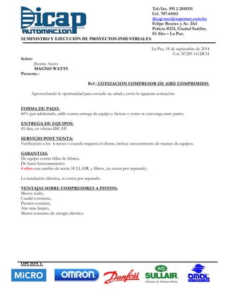 Tel/fax. 591 2 2810311
Cel. 707-64161
dicap-mct@supernet.com.bo
Felipe Bestres y Av. Del
Policía #215, Ciudad Satélite.
El Alto – La Paz.
SUMINISTRO Y EJECUCIÓN DE PROYECTOS INDUSTRIALES
La Paz, 18 de septiembre de 2014
Cot. Nº289 14/DCH
Señor:
Jhonny Acero
MAGNO WATTS
Presente.-
Ref.: COTIZACION COMPRESOR DE AIRE COMPRIMIDO.
Aprovechando la oportunidad para enviarle un saludo, envío la siguiente cotización:
FORMA DE PAGO:
60% por adelantado, saldo contra entrega de equipo y factura o como se convenga entre partes.
ENTREGA DE EQUIPOS:
45 días, en oficina DICAP.
SERVICIO POST VENTA:
Verificación a los 6 meses o cuando requiera el cliente, incluye asesoramiento de manejo de equipos.
GARANTIAS:
De equipo contra fallas de fabrica.
De buen funcionamiento:
4 años con cambio de aceite SULLAIR, y filtros, (se cotiza por separado).
La instalación eléctrica, se cotiza por separado.
VENTAJAS SOBRE COMPRESORES A PISTON:
Menor ruido,
Caudal constante,
Presión contante,
Aire más limpio,
Menor consumo de energía eléctrica.
OPCION 1.
 