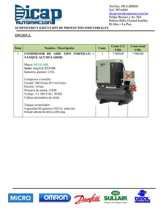 Tel/fax. 591 2 2810311
Cel. 707-64161
dicap-mct@supernet.com.bo
Felipe Bestres y Av. Del
Policía #215, Ciudad Satélite.
El Alto – La Paz.
SUMINISTRO Y EJECUCIÓN DE PROYECTOS INDUSTRIALES
OPCION 2.
Ítem Nombre / Descripción Cant.
Costo C/U
U$D.
Costo total
U$D.
1 COMPRESOR DE AIRE TIPO TORNILLO +
TANQUE ACUMULADOR.
Marca: SULLAIR.
Serie: shopTek ST410R
Industria, patente: USA.
Compresor a tornillo
Caudal: 500 lt/min (0.5 m3/min).
Presión: 10 bar.
Potencia de motor: 4 KW.
Voltaje: 3 x 380 VAC, 50 HZ.
Cabina atenuadora de ruido.
Tanque acumulador:
Capacidad 80 galones (302 lt). ASME/CRN.
Incluye válvula de alivio a 200 psig.
1 7 000,00 7 000,00
 