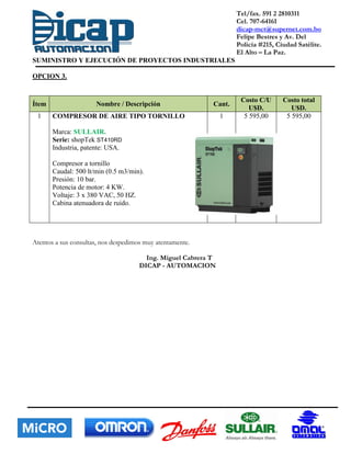 Tel/fax. 591 2 2810311
Cel. 707-64161
dicap-mct@supernet.com.bo
Felipe Bestres y Av. Del
Policía #215, Ciudad Satélite.
El Alto – La Paz.
SUMINISTRO Y EJECUCIÓN DE PROYECTOS INDUSTRIALES
OPCION 3.
Ítem Nombre / Descripción Cant.
Costo C/U
U$D.
Costo total
U$D.
1 COMPRESOR DE AIRE TIPO TORNILLO
Marca: SULLAIR.
Serie: shopTek ST410RD
Industria, patente: USA.
Compresor a tornillo
Caudal: 500 lt/min (0.5 m3/min).
Presión: 10 bar.
Potencia de motor: 4 KW.
Voltaje: 3 x 380 VAC, 50 HZ.
Cabina atenuadora de ruido.
1 5 595,00 5 595,00
Atentos a sus consultas, nos despedimos muy atentamente.
Ing. Miguel Cabrera T
DICAP - AUTOMACION
 