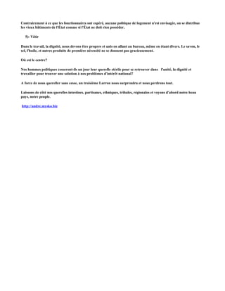 Contrairement à ce que les fonctionnaires ont espéré, aucune politique de logement n'est envisagée, on se distribue
les vieux bâtiments de l'État comme si l'État ne doit rien posséder.

  5)- Vêtir

Dans le travail, la dignité, nous devons être propres et unis en allant au bureau, même en étant divers. Le savon, le
sel, l'huile, et autres produits de première nécessité ne se donnent pas gracieusement.

Où est le centre?

Nos hommes politiques cesseront-ils un jour leur querelle stérile pour se retrouver dans l'unité, la dignité et
travailler pour trouver une solution à nos problèmes d'intérêt national?

A force de nous quereller sans cesse, un troisième Larron nous surprendra et nous perdrons tout.

Laissons de côté nos querelles intestines, partisanes, ethniques, tribales, régionales et voyons d'abord notre beau
pays, notre peuple.

http://andre.mysko.biz
 