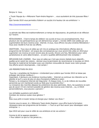 Bonjour à tous,

« Toute l’équipe du « Millionaire Team-Andre Regnier» … vous souhaitent de très joyeuses fêtes !
et…
Que l’année 2010 vous permette d’obtenir un succès à la hauteur de vos ambitions ! »

http://youniverseworld.biz

____________________________

La période des fêtes est traditionnellement un temps de réjouissance, de gratitude et de réflexion
sur l’avenir.

RÉJOUISSANCE… C’est le temps de célébrer vos succès et tous vos accomplissements. Pour
plusieurs de nos participant(e)s qui ont démarré leur projet », l’année 2009 s’est soldée par une
augmentation de leurs revenus avec internet. À vous, nous offrons nos plus sincères félicitations !
Vous avez récolté le fruit de vos efforts.

GRATITUDE… Tous ceux et celles qui ont mis en pratique les informations offertes dans le
programme de formation ont acquis des connaissances qui vous seront très utiles en 2010 pour
augmenter vos revenus et avoir encore plus de succès. Encore une fois, félicitations pour votre
persévérance et votre détermination… ce sont 2 qualités définitivement très rentables !

RÉFLEXION SUR L’AVENIR… Pour ceux et celles qui n’ont pas encore réalisés leurs objectifs ,
quelles qu’en soient les raisons… donnez-vous la permission de recommencer à nouveau en 2010.
Revisitez le matériel de formation avec une intention renouvelée de réussir avec notre groupe.
Vos efforts seront récompensés… c’est certain !

LES PERSPECTIVES EN 2010

 Tous les « prophètes de l’évidence » s’entendent pour prédire que l’année 2010 ne laisse pas
présager des temps meilleurs !
Cependant, il demeure une évidence incontournable : Internet va continuer de s’étendre sur la
planète et qu’il y aura de plus en plus d’occasions d’affaires à saisir.
Pensez-y, la croissance Internet est fulgurante ! À chaque mois, il y a de millions de nouvelles
personnes qui ont maintenant accès au Web pour la première fois !
La croissance des marchés dépasse les prédictions les plus optimistes. Alors, les questions ne sont
pas de savoir s’il est vraiment possible de générer des revenus avec Internet... ou, si VOUS
personnellement, vous pouvez y parvenir !

Les véritables questions sont plutôt :
Combien de revenus voulez-vous générer ?
et...
Êtes-vous prêt à investir temps et énergie pour réaliser vos rêves ?

Comme vous le savez, le « Millionaire Team-Andre Regnier» vous offre toute la formation
nécessaire dans son programme de formation : « Tout ce qu’il faut savoir pour développer votre
entreprise ».

Que 2010 soit pour vous le reflet de vos ambitions et de vos actions !

Comme le dit la sagesse populaire :
« Pour obtenir ce que tu n’as jamais eu…
 
