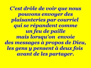 C'est drôle de voir que nous pouvons envoyer des plaisanteries par courriel  qui se répandent comme un feu de paille mais lorsqu'on  envoie des messages à propos de Dieu, les gens y pensent à deux fois  avant de les partager. 