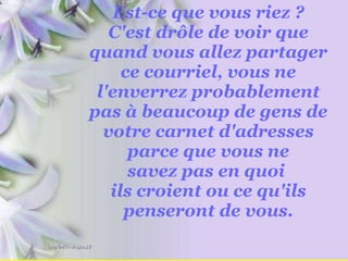 Est-ce que vous riez ? C'est drôle de voir que quand vous allez partager ce courriel, vous ne l'enverrez probablement pas à beaucoup de gens de votre carnet d'adresses parce que vous ne savez pas en quoi  ils croient ou ce qu'ils penseront de vous. 