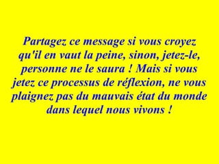 Partagez ce message si vous croyez qu'il en vaut la peine, sinon, jetez-le, personne ne le saura ! Mais si vous jetez ce processus de réflexion, ne vous plaignez pas du mauvais état du monde dans lequel nous vivons ! 