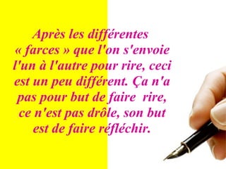 Après les différentes  « farces » que l'on s'envoie l'un à l'autre pour rire, ceci est un peu différent. Ça n'a pas pour but de faire  rire, ce n'est pas drôle, son but est de faire réfléchir. 