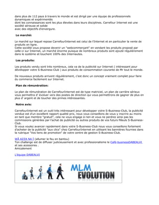 dans plus de 112 pays à travers le monde et est dirigé par une équipe de professionnels
dynamiques et expérimentés
dont les connaissances sont les plus élevées dans leurs disciplines. Carrefour Internet est une
société sérieuse et solide
avec des objectifs d'envergure.

Le marché:

Le marché sur lequel repose CarrefourInternet est celui de l'Internet et en particulier la vente de
produits en ligne.
Cette société vous propose devenir un "webcommerçant" en vendant les produits proposé par
celle-ci sur Internet, un marché énorme puisque de nombreux produits sont ajouté régulièrement
dans le système et touchent 100% des Internautes.

Les produits:

Les produits vendu sont très nombreux, cela va de la publicité sur Internet ( intéressant pour
développer votre S-Business-Club ) aux produits de consommation courante de Mr tout le monde.

De nouveaux produits arrivent régulièrement, c'est donc un concept vraiment complet pour faire
du commerce facilement sur Internet.

Plan de rémunération:

Le plan de rémunération de CarrefourInternet est de type matriciel, un plan de carrière sérieux
vous permettra d' évoluer vers des postes de direction qui vous permettrons de gagner de plus en
plus d' argent et de toucher des primes intéressantes.

Notre avis:

CarrefourInternet est un outil très intéressant pour développer votre S-Business-Club, la publicité
vendue est d'un excellent rapport qualité prix, nous vous conseillons de vous y inscrire au moins
en tant que membre "gratuit", cela ne vous engage à rien et vous ne perdrez ainsi pas les
commissions générées par l'achat de publicité ou autres produits de vos futurs filleuls S-Business-
Club.
Si vous voulez avancer rapidement dans votre S-Business-Club nous vous conseillons fortement
d'acheter de la publicité "aux clics" chez CarrefourInternet en utilisant les bannières fournies dans
la rubrique "Vos liens de promotion" de votre centre de gestion S-Business-Club.

WÂ AZZA NA Ï (allumer le feu en bantou)
Ton challange est de diffuser judicieusement et avec professionalisme le Café-businessDABEALVI
et ses acessoires .
Amicalement

L'équipe DABEALVI
 