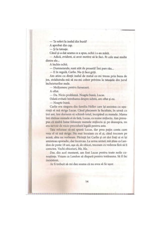 — Te referi la inelul din buză?
A aprobat din cap.
— Şi la tatuaje.
Când şi-a dat seama ce a spus, ochii i s-au mărit.
— Adică, evident, ai avut motive să le faci. Pe cele mai multe
dintre ele...
A închis ochii.
— Dumnezeule, sunt atât de proastă! îmi pare rău...
— E în regulă, Carlie. Nu-ţi face griji.
Am atins cu dinţii inelul de metal ce-mi trecea prin buza de
jos, străduindu-mă să nu-mi cobor privirea la tatuajele din jurul
încheieturilor mele.
— Mulţumesc pentru fursecuri.
A oftat.
— Da. Nicio problemă. Noapte bună, Lucas.
Odată evitată întrebarea despre iubită, am oftat şi eu.
— Noapte bună.
Carlie era singura din familia Heller care îşi amintea cu uşu­
rinţă să mă strige Lucas. Când plecasem la facultate, în urmă cu
trei ani, îmi dorisem să schimb totul, începând cu numele. Mama
îmi dăduse numele ei de fată, Lucas, ca nume mijlociu. Am presu­
pus că multă lume foloseşte numele mijlociu şi, pe deasupra, nu
era nevoie de nicio procedură legală pentru asta.
Tata refuzase să-mi spună Lucas, dar prea puţin conta cum
voia el să mă strige. Nu mai locuiam cu el şi, când treceam pe
acasă, abia ne vorbeam. Părinţii lui Carlie şi cei doi fraţi ai ei îşi
aminteau sporadic, dar încercau. La urma urmei, mă ştiau ca Lan-
don de peste 18 ani, aşa că, de obicei, treceam cu vederea fără să îi
corectez. Vechi obiceiuri, bla, bla.
Dar, din acel moment, am fost Lucas pentru toate noile cu­
noştinţe. Voiam ca Landon să dispară pentru totdeauna. Să îl fac
inexistent.
Ar fi trebuit să-mi dau seama că nu avea să fie uşor.
 