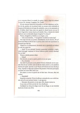 prost-crescute direct în stradă, în şuturi, fără o clipă de ezitare!
‘•iintem. Pe. Aceeaşi. Lungime. De. Undă?
Mi-am muşcat interiorul obrazului ca să îmi stăpânesc un ho-
hnt de râs, pentru că, în primul rând, nu aveam nicio îndoială că
■mgura ei dorinţă era să scape de amândoi, ceea ce era amuzant, şi
m al doilea rând, buza mea era spartă în două locuri şi m-ar fi
durut îngrozitor numai dacă aş fi zâmbit. Dar, o femeie de vârstă
mijlocie care ne întreabă despre lungime?Ce dracu’?
Wynn, atingându-şi bărbia cu un deget, a zis:
— Asta sună familiar... V-aţi gândit vreodată să măsuraţi?
Am tuşit-râs într-un pumn, strâmbându-mă de durere. Fir-ar!
Inima îmi bătea la fel de tare ca prima dată când mă repezisem cu
pumnul spre faţa lui.
Chipul ei s-a schimonosit, ducându-mă cu gândul la un balaur
pe cale să scuipe foc.
— Ieşiţi! Vă sun părinţii! Sunteţi suspendaţi amândoi o săptă­
mână întreagă! Aşteptaţi în biroul alăturat până sunteţi chemaţi!
Nu vor-biţi!
Wynn a mârâit printre dinţi:
— Rahat!
Din fericire, ea nu l-a auzit, pentru că eu am spus:
— Da, doamnă.
Am sărit în picioare şi am părăsit biroul, trântindu-ne în scau­
nele dure de pe coridor, care nu făceau nimic pentru a-mi ameliora
durerea de spate. Speram ca pe Wynn să îl doară mai tare decât pe
mine. Aşezaţi cu faţa spre pupitrul de primire a biroului principal,
am lăsat un scaun liber între noi.
Nu ştiam ce avea să spună sau să facă tata. Oricum, abia îmi
vorbea.
— Maxfield?
Surpriză, surpriză, Wynn încălcase comanda de a nu vorbi îna­
inte să se fi scurs primul minut. L-am ignorat.
— îmi pare rău pentru ce am spus. Ştii, despre mama ta.
Ca şi cum ar fi fost nevoie de vreo clarificare.
Curăţând un strop de sânge uscat de pe blugi, m-am întrebat
dacă era al meu sau al lui.
105
 