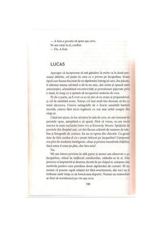 — A fost o prostie să spun aşa ceva.
M-am uitat la el, confuz.
— Da. A fost.
LUCAS
Aproape că începusem să mă gândesc la mine ca la două per­
soane diferite, cel puţin în ceea ce o privea pe Jacqueline. Eram
tipul care fusese fascinat de ea săptămâni întregi şi care, din păcate,
îi stârnise teama salvând-o de la un atac, dar eram şi opusul unei
ameninţări, schimbând excentricităţi şi povestioare piperate prin
e-mail, în timp ce o ajutam să recupereze materia de curs.
Pe de o parte, aş fi vrut ca ea să ştie că eu eram şi preparatorul,
şi cel de sâmbătă seara. Totuşi, cel mai mult îmi doream să fiu cu
totul altcineva. Cineva neîngrădit de o foarte sensibilă barieră
morală, cineva fără nicio legătură cu cea mai urâtă noapte din
viaţa ei.
Când am ajuns, în loc să intru în sala de curs, m-am rezemat de
peretele opus, aşteptând-o să apară. Fără să vreau, m-am trezit
martor la nişte lachinări între Ivy şi Kennedy Moore. Sprijiniţi de
peretele din dreptul uşii, cei doi făceau schimb de numere de tele­
fon şi fotografii de contact. Ea nu se oprea din chicotit. Cu genul
ăsta de fată credea el că o poate înlocui pe Jacqueline? Campusul
era plin de studente inteligente, chiar şi printre membrele frăţiilor,
dacă astea îi erau pe plac, dar fata asta?
Nu.
Mi-am întors privirea în altă parte şi atunci am observat-o pe
Jacqueline, stând în mijlocul coridorului, uitându-se la ei. Din
postura ei împietrită şi durerea tăcută de pe chipul ei, reieşeau clar
motivele pentru care pierduse două săptămâni de cursuri. El nu
numai că pusese capăt relaţiei lor fără avertisment, dar nici nu îi
trebuise mult timp ca să treacă mai departe. Numai un masochist
ar dori să urmărească pe viu aşa ceva.
106
 