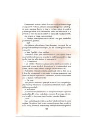 Un nemernic neatent s-a lovit de ea, rucsacul i-a alunecat de pe
umăr şi a lovit podeaua, iar eu m-am dezlipit de perete. S-a îndrep-
tal, apoi s-a aplecat după el în timp ce eu l-am ridicat. Şi-a ridicat
privirea spre mine şi nu îmi doream nimic mai mult decât să o
protejez de orice rău sau disconfort cu care s-ar fi putut confrunta.
Aşa ceva nu se putea, eram conştient.
— Politeţea nu a dispărut de tot, să ştii, i-am spus, aşezându-i
geanta înapoi, pe umăr.
-O h ?
Obrajii i s-au colorat în roz. Era o dimineaţă răcoroasă, dar am
presupus că se îmbujorase din jenă, nu din cauza frigului uşor de
noiembrie.
— Nah. Tipul ăla e doar un idiot.
Arătând cu bărbia spre neîndemânaticul care o lovise fără ca
măcar să îşi ceară scuze, nu am putut să nu îl fixez cu privirea şi pe
jigodia ei de fost iubit, înainte să revin spre ea.
— Te simţi bine?
I-am citit în ochi recunoaşterea acestei întrebări recurente şi
m-am urât pentru faptul că îi aminteam în permanenţă de acea
noapte, chiar dacă era ultimul lucru pe care voiam să îl fac.
Poate că nu avea cum să nu îşi amintească, orice aş fi zis sau aş
li lăcut. La urma urmei, eu nu aveam nevoie de ceva anume care
sa îmi declanşeze coşmarurile. Veneau fără încetare, indiferent de
ieea ce făceam pentru a le evita.
— Da, bine.
Avea privirea îndreptată spre uşă, iar vocea îi era o şoaptă răgu­
şită. Moore şi viitoarea lui cucerire intraseră în sală şi ea s-a grăbit
să îşi urmeze colegii.
— Mulţumesc.
Acest mulţumesc îmi amintea de ziua ploioasă în care îi ţinusem
uşa deschisă. De prima oară când o văzusem de aproape, mă uita­
sem în ochii ei şi recunoscusem în sinea mea că o doream.
Drace!
Nu s-a uitat înapoi şi nici nu a observat că am intrat în clasă,
după ea. Din ultimul rând, m-am rezemat în scaun şi am urmărit-o
luând notiţe, fruntea ei încruntată şi limbajul trupului în general,
107
 