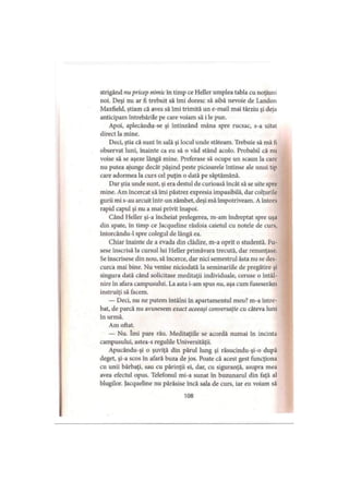 strigând nu pricep nimic în timp ce Heller umplea tabla cu noţiuni
noi. Deşi nu ar fi trebuit să îmi doresc să aibă nevoie de Landou
Maxfield, ştiam că avea să îmi trimită un e-mail mai târziu şi deja
anticipam întrebările pe care voiam să i le pun.
Apoi, aplecându-se şi întinzând mâna spre rucsac, s-a uitat
direct la mine.
Deci, ştia că sunt în sală şi locul unde stăteam. Trebuie să mă fi
observat luni, înainte ca eu să o văd stând acolo. Probabil că nu
voise să se aşeze lângă mine. Preferase să ocupe un scaun la care
nu putea ajunge decât păşind peste picioarele întinse ale unui tip
care adormea la curs cel puţin o dată pe săptămână.
Dar ştia unde sunt, şi era destul de curioasă încât să se uite spre
mine. Am încercat să îmi păstrez expresia impasibilă, dar colţurile
gurii mi s-au arcuit într-un zâmbet, deşi mă împotriveam. A întors
rapid capul şi nu a mai privit înapoi.
Când Heller şi-a încheiat prelegerea, m-am îndreptat spre uşa
din spate, în timp ce Jacqueline răsfoia caietul cu notele de curs,
întorcându-1 spre colegul de lângă ea.
Chiar înainte de a evada din clădire, m-a oprit o studentă. Fu­
sese înscrisă la cursul lui Heller primăvara trecută, dar renunţase.
Se înscrisese din nou, să încerce, dar nici semestrul ăsta nu se des­
curca mai bine. Nu venise niciodată la seminariile de pregătire şi
singura dată când solicitase meditaţii individuale, ceruse o întâl­
nire în afara campusului. La asta i-am spus nu, aşa cum fuseserăm
instruiţi să facem.
— Deci, nu ne putem întâlni în apartamentul meu? m-a între­
bat, de parcă nu avusesem exact aceeaşi conversaţie cu câteva luni
în urmă.
Am oftat.
— Nu. îmi pare rău. Meditaţiile se acordă numai în incinta
campusului, astea-s regulile Universităţii.
Apucându-şi o şuviţă din părul lung şi răsucindu-şi-o după
deget, şi-a scos în afară buza de jos. Poate că acest gest funcţiona
cu unii bărbaţi, sau cu părinţii ei, dar, cu siguranţă, asupra mea
avea efectul opus. Telefonul mi-a sunat în buzunarul din faţă al
blugilor. Jacqueline nu părăsise încă sala de curs, iar eu voiam să
108
 