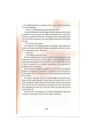 ies din clădire înainte ca ea să plece. Dar, acum, se părea că asta nu
avea să se întâmple.
— Deci e o meditaţie în grup? Şi durează o oră?
Cu părul înfăşurat strâns pe deget, fata din faţa mea îşi tot muta
greutatea de pe un picior pe altul, enervându-mă şi mai tare.
Voiam să o prind de umeri şi să o forţez să stea nemişcată pentru
cele treizeci de secunde pe care eram dispus să le mai acord acestei
discuţii.
— Da. De la unu la două.
M-a întrebat ce fac după şedinţa de meditaţii. Adică ştia că nu
puteam să îi acord meditaţii în afara campusului, dar poate voiam
s.î ne combinăm, lisuse. Hristoase!
— Muncesc.
— Tot timpul munceşti, Lucas.
Nu îmi aminteam să fi avut vreodată sentimentul real că mă
urmăreşte cineva, aşa că nu eram sigur că asta era. Putea fi doar
conştientizarea faptului că era posibil ca ea să se afle acolo. Dar, aş
li jurat că pielea mi s-a încălzit, muşchii mi s-au contractat şi
respiraţia mi s-a accelerat.
Fără să mă pot stăpâni, am găsit-o cu privirea pe Jacqueline
Wallace în mulţimea de oameni ce se plimbau pe hol, de parcă aş
fi ştiut exact unde era. De parcă ea ar fi fost singura persoană de pe
acel coridor.
Era atât de aproape, încât aş fi ajuns lângă ea din patru paşi.
Ştiam că îmi auzise numele. Acum credea că sunt Lucas, iar ea îi
scria mesaje lui Landou. Nu avea niciun motiv să facă vreo asociere
intre cei doi. în acea fracţiune de secundă, am fost total uşurat,
apoi dezgustat de mine şi, în cele din urmă, am ajuns din nou să
oscilez între ele.
înainte să fac vreo mişcare, s-a răsucit, dispărând în fluxul de
oameni, iar eu puteam să jur că am simţit-o plecând.
109
 