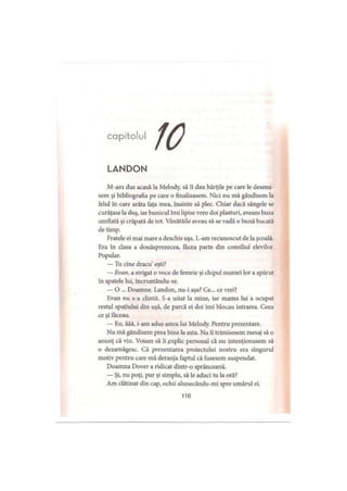 capitolul
LANDON
M-am dus acasă la Melody, să îi dau hărţile pe care le desena­
sem şi bibliografia pe care o finalizasem. Nici nu mă gândisem la
felul în care arăta faţa mea, înainte să plec. Chiar dacă sângele se
curăţase la duş, iar bunicul îmi lipise vreo doi plasturi, aveam buza
umflată şi crăpată de tot. Vânătăile aveau să se vadă o bună bucată
de timp.
Fratele ei mai mare a deschis uşa. L-am recunoscut de la şcoală.
Era în clasa a douăsprezecea, făcea parte din consiliul elevilor.
Popular.
— Tu cine dracu’eşti?
— Evan, a strigat o voce de femeie şi chipul mamei lor a apărut
în spatele lui, încruntându-se.
— O ... Doamne. Landon, nu-i aşa? Ce... ce vrei?
Evan nu s-a clintit. S-a uitat la mine, iar mama lui a ocupat
restul spaţiului din uşă, de parcă ei doi îmi blocau intrarea. Ceea
ce şi făceau.
— Eu, ăăă, i-am adus astea lui Melody. Pentru prezentare.
Nu mă gândisem prea bine la asta. Nu îi trimisesem mesaj să o
anunţ că vin. Voiam să îi explic personal că nu intenţionasem să
o dezamăgesc. Că prezentarea proiectului nostru era singurul
motiv pentru care mă deranja faptul că fusesem suspendat.
Doamna Dover a ridicat dintr-o sprânceană.
— Şi, nu poţi, pur şi simplu, să le aduci tu la oră?
Am clătinat din cap, ochii alunecându-mi spre umărul ei.
110
 