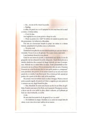 — Eu... nu am să fiu vineri la şcoală.
— înţeleg.
A oftat, de parcă nu s-ar fi aşteptat la ceva mai bun de la unul
ca mine. A întins mâna.
— O să i le dau.
Am înghiţit în sec şi am privit-o drept în ochi.
— Poate aş putea să o văd? Va trebui să susţină şi partea mea
din prezentare. Ar trebui să o discutăm.
Fiul său şi-a încrucişat braţele la piept, iar mâna ei a rămas
întinsă, aşteptând să ii predau ceea ce adusesem.
— Nu prea cred.
Zâmbetul îi era plin de cea mai falsă bunătate pe care am văzut-o
vreodată. Vocea îi era ca de gheaţă. Nu a spus nimic mai mult.
I-am înmânat dosarul şi am plecat.
Când m-am întors la şcoală, o săptămână mai târziu, la ora de
geografie toţi îşi reluaseră locurile obişnuite. Clark Richards mi-a
zâmbit răutăcios din scaunul de lângă Melody, pe care îl recupe­
rase. Melody nu s-a uitat deloc la mine. Toate prezentările se ter­
minaseră, iar eu şi Boyce Wynn primiserăm câte un zero. Doamna
Dumont ne-a dat fiecăruia câte un test-grilă, pentru a „compensa”
nota pierdută, dar pentru că nu ştiam materia şi nu am avut nicio
şansă de a o studia, l-am făcut praf. Ne-a trimis pe hol, aşezaţi pe
podea, de o parte şi de alta a uşii, să le rezolvăm.
Nu aveam voie să vorbim unul cu altul. Desigur, Wynn a trecut
peste această regulă, de parcă ar fi fost o sugestie pe care putea să
o urmeze sau nu, după bunul lui plac.
— Hei, Maxfield. în seara asta facem un foc în aer liber, în gol-
fuleţ. Fratele mai mare al lui Rick, noi îi spunem Thompson senior,
a făcut rost de ceva iarbă în plus, dintr-o afacere, şi îl plăteşte pe
Rick să-i facă treburile, cu iarbă.
A râs.
M-am uitat încruntat la el, de genul Şi ce-i cu asta?
— Ne întâlnim la unşpe. Imediat ce se culcă tot oraşul ăsta de
rahat, n-are cine să ne mai vadă şi să ne toarne.
111
 