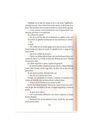 Vânătăile de pe faţa lui arătau la fel ca ale mele. îngălbenite.
Aproape trecute. Avea ochiul încă un pic aiurea, la fel aveam şi eu
buza. Mă întrebam dacă această invitaţie era vreun fel de capcană.
— Acum suntem cumva prieteni sau ceva de genul ăsta? l-am
întrebat, privindu-1 cu scepticism.
El a ridicat din umeri.
— Da, de ce nu? Tu, ăăă, ştii că Richards m-a plătit s-o fac, nu?
Un milion de gânduri amestecate mi-au venit brusc în minte.
— Nu.
A rânjit.
— Da, a aflat că i-ai invitat gagica pe la tine şi, atunci când i-a
trimis mesaj, ea a spus că e acasă. S-a gândit că ori i-o tragi, ori nu
mai ai mult.
— Aşa că te-a plătit să mă ataci...
— Tipul e un ticălos plin de bani, nu? Am fost foarte fericit să-l
uşurez de câţiva. Ce-i drept, tu deja mă călcaseşi pe nervi. Trebuie
să recunosc, frate.
Şi-a lăsat capul într-o parte, cuprins de gânduri.
— Şi, atunci la atelier, chestia aia pe care am zis-o despre Brittney
Loper chiar înainte să-mi tragi una... îţi place de ea sau ceva de
genul ăsta?
M-am uitat în podea, clătinând din cap.
— Nu, nici n-o cunosc prea bine.
De fapt, nu cunoşteam pe nimeni. Credeam că reuşisem să o
cunosc pe Melody, dar nu fusese decât o jalnică iluzie.
— Atunci, de ce? Pentru că am vorbit cu băP.
Inima îmi bubuia în piept. Trebuia să o spun. Fraza mi se blo­
case în gât, dar am forţat-o să iasă, o şoaptă răguşită pe coridorul
pustiu.
— Ai spus că ai viola-o.
— Ce? s-a încruntat, nelămurit. Aia e doar o expresie, n-aveam
niciun alt gând.
— înseamnă ceva, m-am uitat la el. E un... un fel de... de cuvânt
cheie pentru mine.
112
 