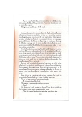 — Nu, pe bune? a întrebat, iar eu am rămas cu ochii în podea,
intre genunchi. Păi, ei bine, scuză-mă. Frate, o să ţin minte că asta
le scoate din pepeni.
Nici prin cap nu îi trecea cât de mult.
***
Am plecat de acasă pe la miezul nopţii, după ce tata şi bunicul
adormiseră tun, ceea ce elimina nevoia de a le explica unde mă
duc. Pe plajă, aerul era suficient de rece încât să îmi văd respiraţia
aburind în faţă şi încolăcindu-se peste umărul meu cu fiecare pas
pe care îl făceam. Golful nu era departe şi nu aveai cum să ajungi
la el fără să parcurgi sute de metri de plajă privată. încă un motiv
pentru care tatăl lui Clark Richardson voia să pună mâna pe par­
tea de ţărm a bunicului.
Ocolind o stâncă, am auzit, „Maxfiiiieeeeld”şi am dat peste fo­
cul în aer liber, care arăta mai mult a foc de tabără, probabil pentru
a nu atrage atenţia autorităţilor locale. Erau mai puţin de două­
sprezece persoane în jurul Iui, deci avea o dimensiune adecvată.
Ridicându-se de pe nisip, Wynn a bătut palma şi a lovit pumnul cu
mine, de parcă am fi fost ca fraţii de când ne născuserăm. Am
răsuflat uşurat. Nue o capcană.
Luna se afla în primul pătrar, cerul era senin, iar ochii mi se
adaptaseră pe deplin la semi-întuneric în timpul mersului pe jos.
Recunoşteam câteva persoane dintre cele prezente acolo, ca de
exemplu pe Thompson, care se hlizea ca o hienă şi se plesnea cu
palma peste coapsă de câte ori vreunul dintre băieţi spunea câte
ceva.
Erau şi fete, iar vreo două mă priveau curioase. Sau poate că
erau atât de fumate, încât aş fi putut fi oricine sau orice.
Wynn mi-a aruncat un braţ pe după umăr.
— îl ştiţi cu toţii pe Maxfield.
Thompson a scuturat din bărbie spre mine.
— Salut!
Ca şi cum nu l-ar fi instigat pe Boyce Wynn să mă bată de să
îmi sune apa-n cap acum o săptămână şi ceva.
— Vino să te aşezi lângă noi, m-a invitat una dintre fete.
113
 
