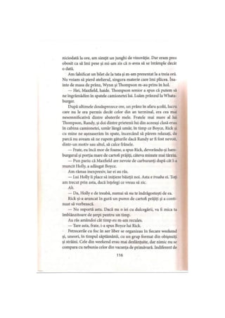 niciodată la ore, am simţit un junghi de vinovăţie. Dar eram prea
obosit ca să îmi pese şi mi-am zis că n-avea să se întâmple decât
o dată.
Am falsificat un bilet de la tata şi m-am prezentat la a treia oră.
Nu voiam să pierd atelierul, singura materie care îmi plăcea. îna­
inte de masa de prânz, Wynn şi Thompson m-au prins în hol.
— Hei, Maxfield, haide. Thompson senior a spus că putem să
ne îngrămădim în spatele camionetei lui. Luăm prânzul la Whata-
burger.
După ultimele douăsprezece ore, un prânz în afara şcolii, lucru
care nu le era permis decât celor din an terminal, era cea mai
nesemnificativă dintre abaterile mele. Fratele mai mare al lui
Thompson, Randy, şi doi dintre prietenii lui din aceeaşi clasă erau
în cabina camionetei, umăr lângă umăr, în timp ce Boyce, Rick şi
cu mine ne aşezaserăm în spate, încercând să părem relaxaţi, de
parcă nu aveam să ne rupem gâturile dacă Randy ar fi fost nevoit,
dintr-un motiv sau altul, să calce frânele.
— Frate, eu încă mor de foame, a spus Rick, devorându-şi ham-
burgerul şi porţia mare de cartofi prăjiţi, câteva minute mai târziu.
— Pun pariu că Maxfield are nevoie de carburanţi după cât l-a
muncit Holly, a adăugat Boyce.
Am rămas inexpresiv, iar ei au râs.
— Lui Holly îi place să iniţieze băieţii noi. Asta e treaba ei. Toţi
am trecut prin asta, dacă înţelegi ce vreau să zic.
Ah.
— Da, Holly e de treabă, numai să nu te îndrăgosteşti de ea.
Rick şi-a aruncat în gură un pumn de cartofi prăjiţi şi a conti­
nuat să vorbească.
— Nu suportă asta. Dacă nu o iei cu dulcegării, va fi mica ta
îmblânzitoare de şerpi pentru un timp.
Au râs amândoi cât timp eu m-am recules.
— Tare asta, frate, i-a spus Boyce lui Rick.
Petrecerile cu foc în aer liber se organizau în fiecare weekend
şi, uneori, în timpul săptămânii, cu un grup format din obişnuiţi
şi străini. Cele din weekend erau mai dezlănţuite, dar nimic nu se
compara cu nebunia celor din vacanţa de primăvară. Indiferent de
116
 
