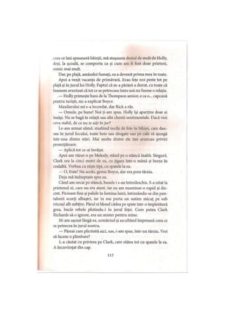 ceea ce îmi spuseseră băieţii, mă ataşasem destul de mult de Holly,
deşi, la şcoală, se comporta ca şi cum am fi fost doar prieteni,
nimic mai mult.
Dar, pe plajă, amândoi fumaţi, ea a devenit prima mea în toate.
Apoi a venit vacanţa de primăvară. Erau feţe noi peste tot pe
plajă şi în jurul lui Holly. Faptul că m-a părăsit a durut, cu toate că
fusesem avertizat că tot ce se petrecuse între noi nu fusese o relaţie.
.— Holly primeşte bani de la Thompson senior, e ca o... capcană
pentru turişti, mi-a explicat Boyce.
Maxilarului mi s-a încordat, dar Rick a râs.
— Omule, pe bune! Noi ţi-am spus. Holly îşi aparţine doar ei
însăşi. Nu se bagă în relaţii sau alte chestii sentimentale. Dacă vrei
ceva stabil, de ce nu te uiţi înjur7.
Le-am urmat sfatul, studiind zecile de fete în bikini, care dan­
sau în jurul focului, toate bete sau drogate sau pe cale să ajungă
intr-una dintre stări. Mai multe dintre ele imi aruncau priviri
promiţătoare.
— Aplică tot ce-ai Învăţat.
Apoi am văzut-o pe Melody, stând pe o stâncă înaltă. Singură.
Clark era la cinci metri de ea, cu ţigara într-o mână şi berea în
cealaltă. Vorbea cu nişte ţipi, cu spatele la ea.
— O, frate! Nu acolo, gemu Boyce, dar era prea târziu.
Deja mă îndreptam spre ea.
Când am urcat pe stâncă, buzele i s-au întredeschis. S-a uitat la
prietenul ei, care nu era atent, iar eu am examinat-o rapid şi dis­
cret. Picioare fine şi palide in lumina lunii, intinzându-se din pan­
talonii scurţi albaştri, iar în sus purta un sutien micuţ pe sub
tricoul alb subţire. Părul ei blond cădea pe spate intr-o împletitură
grea, bucle rebele plutindu-i în jurul feţei. Cum putea Clark
Richards să o ignore, era un mister pentru mine.
M-am aşezat lângă ea, urmărind şi ascultând împreună ceea ce
se petrecea în jurul nostru.
— Păreai cam plictisită aici, sus, i-am spus, intr-un târziu. Vrei
să facem o plimbare?
L-a căutat cu privirea pe Clark, care stătea tot cu spatele la ea.
A încuviinţat din cap.
117
 