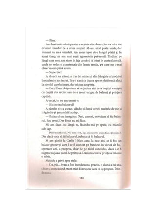 — Bine.
Am luat-o de mână pentru a o ajuta să coboare, iar ea mi-a dat
drumul imediat ce a atins nisipul. M-am uitat peste umăr, dar
nimeni nu ne-a urmărit. Am mers uşor de-a lungul plajei şi, in
scurt timp, nu am mai auzit zgomotele petrecerii. Trecând pe
lângă casa mea, am ajuns în faţa casei ei. A intrat în curtea laterală,
unde se vedea o construcţie din lemn erodat, pe care nu o mai
observasem până acum.
— Super fort!
A răsucit un zăvor, a tras de mânerul din frânghie al podului
basculant şi am intrat. Era o scară ce ducea spre o platformă aflată
la nivelul capului meu, dar niciun acoperiş.
— Eu şi Evan obişnuiam să ne jucăm aici de-a hoţii şi vardiştii
cu copiii din vecini sau de-a eroul ucigaş de balauri şi prinţesa
captivă.
A urcat, iar eu am urmat-o.
— Şi cine era balaurul?
A zâmbit şi s-a aşezat, dându-şi după urechi şuviţele de păr şi
trăgându-şi genunchii la piept.
— Balaurul era imaginar. Deşi, uneori, eu voiam să fiu balau­
rul. Sau eroul. Dar Evan nu mă lăsa.
Mi-am făcut loc lângă ea, lăsându-mă pe spate, cu mâinile
sub cap.
— Pare răutăcios. Nu am soră, aşa că nu ştiu cum funcţionează.
Dar dacă voiai să fii balaurul, trebuia să fii balaurul.
M-am gândit la Carlie Heller, care, la zece ani, ar fi fost un
balaur grozav şi care l-ar fi aruncat pe fratele ei în vârstă de doi­
sprezece ani, la propriu, chiar de pe zidul castelului, dacă i-ar fi
sugerat să joace rolul de prinţesă. Dacă nu cumva prinţesa mânuia
o sabie.
Melody a privit spre stele.
Da, păi... Evan a fost întotdeauna, practic, o clonă a lui tata,
«hi.ii .1 alunei când eram mici. Ei reuşesc ceea ce îşi propun. întot­
deauna
118
 