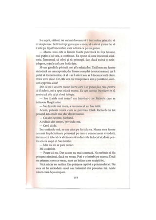 S-a oprit, oftând, iar eu îmi doream să îi trec mâna prin păr, să
i-I despletesc. Să îi îndrept gura spre a mea, să o sărut şi să o fac să
il uite pe tipul binevoitor, care o trata ca pe un gunoi.
— Mama mea este o femeie foarte puternică în faţa tuturor,
mai puţin a lui tata, a continuat. Ea spune că asta înseamnă căsă­
toria. înseamnă să oferi şi să primeşti, dar, dacă există o neîn­
ţelegere, soţul e cel care hotărăşte.
M-am gândit la părinţii mei şi la relaţia lor. Tatăl meu nu fusese
niciodată un om expresiv, dar fusese complet devotat mamei. Ar fi
putut să îi ceară orice, că el i-ar fi oferit sau ar fi încercat să îi ofere.
Orice vrei, Rose. De câte ori, în treisprezece ani şi jumătate, auzi­
sem expresia asta?
Ştie că nu i-aş cere niciun lucru care i-ar putea face rău, pentru
că îl iubesc, mi-a spus odată mama. Eu ajn aceeaşi încredere în el,
pentru că ştiu că şi el mă iubeşte.
— Sau fratele mai mare? am întrebat-o pe Melody, care se
intinsese lângă mine.
— Sau fratele mai mare, a recunoscut ea. Sau tatăl.
Acum, puteam vedea cum se potrivea Clark Richards în tot
peisajul ăsta mult mai clar decât înainte.
— Cu alte cuvinte, bărbatul.
A ridicat din umeri, privindu-mă.
— Cred că da.
încruntându-mă, m-am uitat pe furiş la ea. Mama mea fusese
cea mai împăciuitoare persoană pe care o cunoscusem vreodată,
dar nu ar fi tolerat ca altcineva să ia deciziile în locul ei, doar pen­
tru că era soţul ei. Sau iubitul.
— Mie nu mi se pare corect.
Mi-a zâmbit.
— Poate că nu. Dar acum nu mai contează. Nu trebuie să fiu
prinţesa nimănui, dacă nu vreau. Poţi s-o întrebi pe mama. Dacă
nu primesc ceva ce vreau, sunt un balaur care scuipă foc.
Nici măcar nu realiza. Era prinţesa captivă a prietenului ei. Nu
avea să fie niciodată eroul sau balaurul din povestea lui. Acele
roluri erau deja ocupate.
119
 