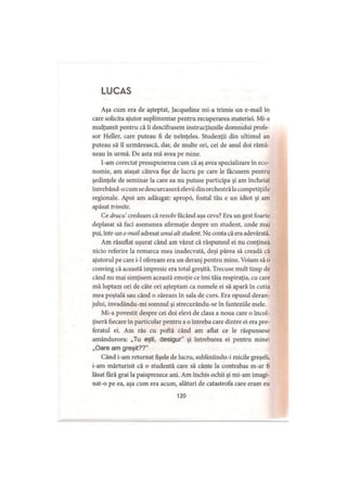 LUCAS
Aşa cum era de aşteptat, Jacqueline mi-a trimis un e-mail în
care solicita ajutor suplimentar pentru recuperarea materiei. Mi-a
mulţumit pentru că îi descifrasem instrucţiunile domnului profe­
sor Heller, care puteau fi de neînţeles. Studenţii din ultimul an
puteau să îl urmărească, dar, de multe ori, cei de anul doi rămâ­
neau în urmă. De asta mă avea pe mine.
I-am corectat presupunerea cum că aş avea specializare în eco­
nomie, am ataşat câteva fişe de lucru pe care le făcusem pentru
şedinţele de seminar la care ea nu putuse participa şi am încheiat
întrebând-o cum se descurcaseră elevii din orchestră lacompetiţiile
regionale. Apoi am adăugat: apropd, fostul tău e un idiot şi am
apăsat trimite.
Ce dracu credeam că rezolv făcând aşa ceva? Era un gest foarte
deplasat să faci asemenea afirmaţie despre un student, unde mai
pui, intr-un e-mail adresat unui alt student. Nu conta că era adevărată.
Am răsuflat uşurat când am văzut că răspunsul ei nu conţinea
nicio referire la remarca mea inadecvată, deşi părea să creadă că
ajutorul pe care i-1 ofeream era un deranj pentru mine. Voiam să o
conving că această impresie era total greşită. Trecuse mult timp de
când nu mai simţisem această emoţie ce îmi tăia respiraţia, cu care
mă luptam ori de câte ori aşteptam ca numele ei să apară în cutia
mea poştală sau când o zăream în sala de curs. Era opusul deran­
jului, invadându-mi somnul şi strecurându-se în fanteziile mele.
Mi-a povestit despre cei doi elevi de clasa a noua care o încol­
ţiseră fiecare în particular pentru a o întreba care dintre ei era pre­
feratul ei. Am râs cu poftă când am aflat ce le răspunsese
amândurora: „Tu eşti, desigur” şi întrebarea ei pentru mine:
„Oare am greşit??”
Când i-am returnat fişele de lucru, subliniindu-i micile greşeli,
i-am mărturisit că o studentă care să cânte la contrabas m-ar fi
lăsat fără grai la paisprezece ani. Am închis ochii şi mi-am imagi­
nat-o pe ea, aşa cum era acum, alături de catastrofa care eram eu
120
 