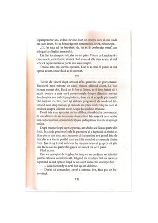 la paisprezece ani, având nevoie doar de cineva care să mă vadă
aşa cum eram. M-aş fi îndrăgostit instantaneu de ea, nebuneşte.
„□i, în caz că te întrebai, da, tu eDti preferata mea”, am
adăugat la sfârşitul mesajului.
Un flirt total nepotrivit, dar nu-mi păsa. Voiam ca Landon să o
cucerească, astfel încât, atunci când avea să afle cine eram, să mă
ierte că reprezentam o parte din acea noapte.
Treaba asta era sortită eşecului. Dar n-aş mai fi putut să mă
opresc acum, chiar dacă aş fi încercat.
***
Turele de vineri după-amiază erau groaznic de plictisitoare.
Trecuseră zece minute de când plecase ultimul client. La bar,
lucram numai doi. Dacă ar fi fost şi Gwen, aş fi fost fericit să îi
ascult pentru a suta oară povestioarele despre dentiţia, mersul
de-a buşilea sau colicii puştiului ei, doar ca să scap de plictiseală.
Dar, lucram cu Eve, care îşi stabilea programul de weekend tri­
miţând non-stop mesaje şi lăsându-mi prea mult timp în care să
meditez asupra dilemei mele despre Jacqueline Wallace.
Două fete s-au apropiat de barul liber, absorbite în conversaţie.
Pe una dintre ele am recunoscut-o ca fiind fata roşcată care venise
luni cu Jacqueline, apoi o îmbrăţişase şi dispăruse înainte să ajungă
în faţă.
După tricourile pe care le purtau, am dedus că făceau parte din
frăţii. în ciuda prezenţei sale la petrecere şi a faptului că fostul ei
făcea parte din una, nu crezusem că Jacqueline era genul ăsta de
fată, dar era foarte posibil ca şi ea să fie membră a vreuneia dintre
frăţii. Nu că aş fi stat suficient în preajma acestui grup ca să ştiu
cine făcea sau nu parte din gaşca lor sau că mi-ar fi păsat.
Până acum.
Eve s-a apropiat de tejghea în timp ce eu curăţăm recipientul
pentru cafeaua decofeinizată, trăgând cu urechea fără să vreau şi
neputând să mă opresc după ce am auzit subiectul discuţiei lor.
— ... dacă Kennedy n-ar fi fost aşa un dobitoc.
— Doriţi să comandaţi ceva? a intonat Eve, fără pic de bu­
năvoinţă.
121
 