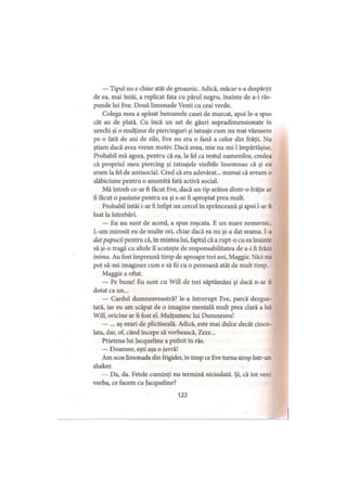 — Tipul nu e chiar atât de groaznic. Adică, măcar s-a despărţit
de ea, mai întâi, a replicat fata cu părul negru, înainte de a-i răs­
punde lui Eve. Două limonade Venti cu ceai verde.
Colega mea a apăsat butoanele casei de marcat, apoi le-a spus
cât au de plată. Cu încă un set de găuri supradimensionate în
urechi şi o mulţime de piercinguri şi tatuaje cum nu mai văzusem
pe o fată de ani de zile, Eve nu era o fană a celor din frăţii. Nu
ştiam dacă avea vreun motiv. Dacă avea, mie nu mi-1 împărtăşise.
Probabil mă agrea, pentru că ea, la fel ca restul oamenilor, credea
că propriul meu piercing şi tatuajele vizibile însemnau că şi eu
eram la fel de antisocial. Cred că era adevărat... numai că aveam o
slăbiciune pentru o anumită fată activă social.
Mă întreb ce-ar fi făcut Eve, dacă un tip arătos dintr-o frăţie ar
fi făcut o pasiune pentru ea şi s-ar fi apropiat prea mult.
Probabil întâi i-ar fi înfipt un cercel în sprânceană şi apoi l-ar fi
luat la întrebări.
— Eu nu sunt de acord, a spus roşcata. E un mare nemernic.
L-am mirosit eu de multe ori, chiar dacă ea nu şi-a dat seama. I-a
dat papucii pentru că, in mintea lui, faptul că a rupt-o cu ea înainte
să şi-o tragă cu altele îl scuteşte de responsabilitatea de a-i fi frânt
inima. Au fost împreună timp de aproape trei ani, Maggie. Nici nu
pot să-mi imaginez cum e să fii cu o persoană atât de mult timp.
Maggie a oftat.
— Pe bune! Eu sunt cu Will de trei săptămâni şi dacă n-ar fi
dotat ca un...
— Cârdul dumneavoastră? le-a întrerupt Eve, parcă dezgus­
tată, iar eu am scăpat de o imagine mentală mult prea clară a lui
Will, oricine ar fi fost el. Mulţumesc lui Dumnezeu!
— ... aş muri de plictiseală. Adică, este mai dulce decât cioco­
lata, dar, of, când începe să vorbească, Zzzz...
Prietena lui Jacqueline a pufnit în râs.
— Doamne, eşti aşa o javră!
Am scos limonada din frigider, în timp ce Eve turna sirop într-un
shaker.
— Da, da. Fetele cuminţi nu termină niciodată. Şi, că tot veni
vorba, ce facem cu Jacqueline?
122
 