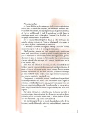 Prietena ei a oftat.
— Hmm. Ei bine, a plecat devreme de la petrecere săptămâna
trecută, deci cu aia am dat-o în bară, dar asta a fost, probabil, pen­
tru că nemernicul de Kennedy se prostea cu Harper chiar în faţa
ei. Harper umblă după el încă de primăvara trecută. Sigur se
mândreşte nevoie mare că l-a agăţat. Doamne! N-ar fi trebuit s-o
iau pe Jla nenorocita aia de petrecere.
Eve le-a aşezat băuturile pe bar, dându-şi ochii peste cap, dar
gestul ei a trecut neobservat. Fetele au înfipt paiele prin capace şi
s-au întors să plece, continuându-şi complotul.
— Ar trebui s-o îmbrăcăm ca pe un desert şi s-o ducem undeva
unde Kennedy nu va fi, ca să-şi recapete strălucirea.
Când roşcata a sugerat un club renumit pentru muzica de
rahat, mult prea difuzată pe toate posturile de radio existente, am
ştiut că atinsesem un nou record de imbecilitate personală, pentru
că aveam de gând să merg şi eu. Trebuia să o văd pe teren neutru
şi eram gata să îndur aproape orice pentru a reuşi acest lucru.
Chiar muzica pop.
Abia dacă mă uitasem la ea astăzi, la curs, încercând să îmi
înfrânez atracţia care mă stăpânise cu multe săptămâni înainte să
devin cel care o salvase de la viol, într-o parcare. în acea noapte
fusesem salvatorul ei, da, dar eram, totodată, şi martorul umilinţei
pe care, probabil, încă o simţea. Eram legat pentru totdeauna de
acea noapte, o amintire inevitabilă a ei.
Cu siguranţă, ea asta vedea în mine. Dovadă şocul de pe chipul
ei cu obrajii înroşiţi, lini, atunci când am întrebat-o dacă e gata să
comande. Dovadă, răspunsul ei rapid, „sunt bine”, atunci când am
intrebat-o dacă e totul în regulă. Dovadă, modul în care şi-a tras
mâna înapoi, atunci când i-am dat înapoi cartela şi am atins-o cu
degetul.
Dar apoi, miercuri, s-a uitat la mine în timpul cursului şi
speranţa pe care ştiam că trebuia să o descurajez a reapărut. Era o
strălucire pală în străfundul inimii mele, ca şi cum, într-un fel, fata
asta îmi era sortită. Ca şi cum îi eram destinat.
Cel mai înţelept ar fi fost să o evit, dar, când era vorba de ea,
logica era inutilă. Mă umplea o dorinţă iraţională de a fi ceea ce nu
123
 