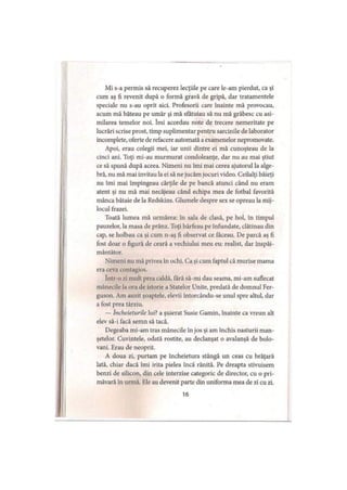 Mi s-a permis să recuperez lecţiile pe care le-am pierdut, ca şi
cum aş fi revenit după o formă gravă de gripă, dar tratamentele
speciale nu s-au oprit aici. Profesorii care înainte mă provocau,
acum mă băteau pe umăr şi mă sfătuiau să nu mă grăbesc cu asi­
milarea temelor noi. îmi acordau note de trecere nemeritate pe
lucrări scrise prost, timp suplimentar pentru sarcinile de laborator
incomplete, oferte de refacere automată a examenelor nepromovate.
Apoi, erau colegii mei, iar unii dintre ei mă cunoşteau de la
cinci ani. Toţi mi-au murmurat condoleanţe, dar nu au mai ştiut
ce să spună după aceea. Nimeni nu îmi mai cerea ajutorul la alge­
bră, nu mă mai invitau la ei să ne jucăm jocuri video. Ceilalţi băieţi
nu îmi mai împingeau cărţile de pe bancă atunci când nu eram
atent şi nu mă mai necăjeau când echipa mea de fotbal favorită
mânca bătaie de la Redskins. Glumele despre sex se opreau la mij­
locul frazei.
Toată lumea mă urmărea: în sala de clasă, pe hol, în timpul
pauzelor, la masa de prânz. Toţi bârfeau pe înfundate, clătinau din
cap, se holbau ca şi cum n-aş fi observat ce făceau. De parcă aş fi
fost doar o figură de ceară a vechiului meu eu: realist, dar înspăi­
mântător.
Nimeni nu mă privea în ochi. Ca şi cum faptul că murise mama
era ceva contagios.
într-o zi mult prea caldă, fără să-mi dau seama, mi-am suflecat
mânecile la ora de istorie a Statelor Unite, predată de domnul Fer-
guson. Am auzit şoaptele, elevii întorcându-se unul spre altul, dar
a fost prea târziu.
— încheieturile lui? a şuierat Susie Gamin, înainte ca vreun alt
elev să-i facă semn să tacă.
Degeaba mi-am tras mânecile în jos şi am închis nasturii man­
şetelor. Cuvintele, odată rostite, au declanşat o avalanşă de bolo­
vani. Erau de neoprit.
A doua zi, purtam pe încheietura stângă un ceas cu brăţară
lată, chiar dacă îmi irita pielea încă rănită. Pe dreapta stivuisem
benzi de silicon, din cele interzise categoric de director, cu o pri­
măvară în urmă. Ele au devenit parte din uniforma mea de zi cu zi.
16
 