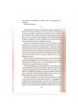 mai puteam fi vreodată, de a obţine ceea ce nu puteam avea
vreodată.
Voiam să fiu întreg.
*** v
Urmărind de la distanţă cum prietenele ei îi puneau băuturi în
mână şi o încurajau să danseze cu orice tip o invita, am bănuit că
nu le spusese despre noaptea aceea. O aduseseră aici şi o împin­
geau în braţele unor necunoscuţi pentru a depăşi despărţirea, nu
pentru a-şi reveni după un atac. Zâmbind printre mişcări stângace
de dans, îi smulgeau şi ei câte un zâmbet, iar eu mă bucuram să
văd acea fericire pe chipul ei, indiferent de motiv.
Ştiam că ar fi trebuit să o las în pace. Era o tentaţie căreia nu îi
puteam rezista, chiar dacă ea nu avea de unde să ştie. Nu avea de
unde să ştie că urmărisem de la distanţă cum i se destramă relaţia.
Nu avea de unde să ştie că eram la fel de atras de caracterul ei şi de
simţul umorului pe care îl dezvăluia în schimbul nostru de mesaje,
cum eram de acele mişcări captivante ale degetelor pe care le făcea
atunci când mintea îi zbura la muzică, evadând din ceea ce se
întâmpla în jurul ei.
Odată, fostul ei o mustrase pentru că nu fusese atentă la nişte
tâmpenii ininteligibile pe care le bolborosise, iar eu am vrut să îl
strâng de gât. Cât de idiot era, să o fi avut lângă el atât de mult
timp, dar să nu o vadă niciodată cu adevărat.
Cu inima îndoită, mi-am terminat berea şi m-am ridicat de pe
scaunul de la bar. Nu voiam să îi înşel încrederea lui Charles. Nu
era genul de local pe care îl frecventam, deci nu exista niciun
dubiu că mă aflam acolo pentru ea, ignorând deliberat faptul că
îmi era studentă. Aveam să merg pe lângă peretele sălii şi să mă
îndrept direct spre uşă. Sau doar să o salut şi să plec.
Am ajuns în spatele ei, observând că era mai înaltă în cizmele
cu toc înalt. Chiar şi aşa, eram mult mai înalt ca ea. Mângâind cu
un deget pielea fină de pe braţul ei, am ştiut că toată dorinţa de a
înăbuşi această atracţie fusese suspendată, cel puţin pentru câteva
momente. I-am zărit în treacăt prietenele, ambele cu faţa la mine,
124
 