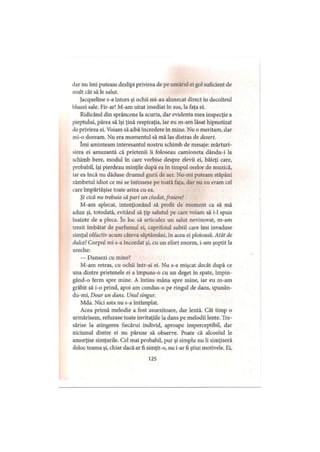 ilar nu îmi puteam dezlipi privirea de pe umărul ei gol suficient de
mult cât să le salut.
Jacqueline s-a întors şi ochii mi au alunecat direct în decolteul
bluzei sale. Fir-ar! M-am uitat imediat în sus, la faţa ei.
Ridicând din sprâncene la scurta, dar evidenta mea inspecţie a
pieptului, părea să îşi ţină respiraţia, iar eu m-am lăsat hipnotizat
de privirea ei. Voiam să aibă încredere în mine. Nu o meritam, dar
mi-o doream. Nu era momentul să mă las distras de desert.
îmi aminteam interesantul nostru schimb de mesaje: mărturi­
sirea ei amuzantă că prietenii îi foloseau camioneta dându-i la
schimb bere, modul în care vorbise despre elevii ei, băieţi care,
probabil, îşi pierdeau minţile după ea în timpul orelor de muzică,
iar ea încă nu dăduse drumul gurii de aer. Nu-mi puteam stăpâni
zâmbetul idiot ce mi se întinsese pe toată faţa, dar nu eu eram cel
care împărtăşise toate astea cu ea.
Şi cică nu trebuia să pari un ciudat, fraiere!
M-am aplecat, intenţionând să profit de moment ca să mă
adun şi, totodată, evitând să ţip salutul pe care voiam să i-1 spun
înainte de a pleca. în loc să articulez un salut nevinovat, m-am
trezit îmbătat de parfumul ei, caprifoiul subtil care îmi invadase
simţul olfactiv acum câteva săptămâni, în acea zi ploioasă. Atât de
dulce! Corpul mi s-a încordat şi, cu un efort enorm, i-am şoptit la
ureche:
— Dansezi cu mine?
M-am retras, cu ochii într-ai ei. Nu s-a mişcat decât după ce
una dintre prietenele ei a împuns-o cu un deget în spate, împin-
gând-o ferm spre mine. A întins mâna spre mine, iar eu m-am
grăbit să i-o prind, apoi am condus-o pe ringul de dans, spunân-
du-mi. Doar un dans. Unul singur.
Mda. Nici asta nu s-a întâmplat.
Acea primă melodie a fost asurzitoare, dar lentă. Cât timp o
urmărisem, refuzase toate invitaţiile la dans pe melodii lente. Tre-
sărise la atingerea fiecărui individ, aproape imperceptibil, dar
niciunul dintre ei nu păruse să observe. Poate că alcoolul le
amorţise simţurile. Cel mai probabil, pur şi simplu nu îi simţiseră
deloc teama şi, chiar dacă ar fi simţit-o, nu i-ar fi ştiut motivele. Ei,
125
 