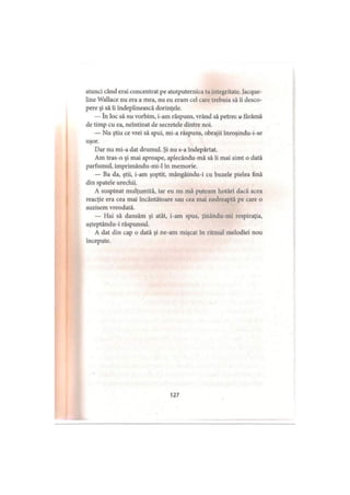 atunci când erai concentrat pe atotputernica ta integritate. Jacque-
line Wallace nu era a mea, nu eu eram cel care trebuia să îi desco­
pere şi să îi îndeplinească dorinţele.
— în loc să nu vorbim, i-am răspuns, vrând să petrec o târâmă
de timp cu ea, neîntinat de secretele dintre noi.
— Nu ştiu ce vrei să spui, mi-a răspuns, obrajii înroşindu-i-se
uşor.
Dar nu mi-a dat drumul. Şi nu s-a îndepărtat.
Am tras-o şi mai aproape, aplecându-mă să îi mai simt o dată
parfumul, imprimându-mi-1 în memorie.
— Ba da, ştii, i-am şoptit, mângâindu-i cu buzele pielea fină
din spatele urechii.
A suspinat mulţumită, iar eu nu mă puteam hotărî dacă acea
reacţie era cea mai încântătoare sau cea mai nedreaptă pe care o
auzisem vreodată.
— Hai să dansăm şi atât, i-am spus, ţinându-mi respiraţia,
aşteptându-i răspunsul.
A dat din cap o dată şi ne-am mişcat în ritmul melodiei nou
începute.
127
 