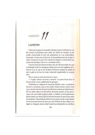 capitolul
LANDON
Când am început să acumulez detenţii pentru întârzieri la ore
din cauză că dormeam prea mult, iar notele au început să îmi
scadă, consecinţele la care mă aşteptasem nu s-au materializat.
Crezusem că tata avea să încerce să mă pedepsească sau să ţipe la
mine. Crezusem că avea să ii solicite lui Ingram o întrevedere sau
să îmi taie alocaţia. Dar nu s-a schimbat nimic.
Uneori, bunicul mă boscorodea, dar, de cele mai multe ori, asta
se întâmpla când nu strângeam după mine sau îmi neglijam sarci­
nile de zi cu zi, aşa că am învăţat să folosesc maşina de spălat, să
ajut la gătit şi să îmi ţin toate rahaturile îngrămădite în camera
mea.
într-o seară, la cină, bunicul mi-a spus:
— Copile, trebuie să înveţi o meserie. Ar putea foarte bine să
fie pescuitul, că tot e golful atât de aproape...
Trântindu-şi o lingură de cartofi pe farfurie, tata s-a strâmbat,
dar nu l-a contrazis, ceea ce era ciudat. Drept urmare, când a venit
vara, am fost chemat să lucrez pe Raniona, numit aşa după bunica.
Nu era deloc plăcut să mă trezesc devreme, pentru că îmi petre­
ceam cele mai multe nopţi pe plajă, cu băieţii, şi mă împleticeam
până acasă la ore târzii, fără să mă mai deranjez să mă furişez afară
sau înăuntru. Nu prindeam decât trei sau patru ore de somn înainte
să mă trezească bunicul, lucru pe care îl ducea la bun sfârşit cu o
tigaie şi o lingură, atunci când ceasul meu deşteptător nu îşi făcea
128
 