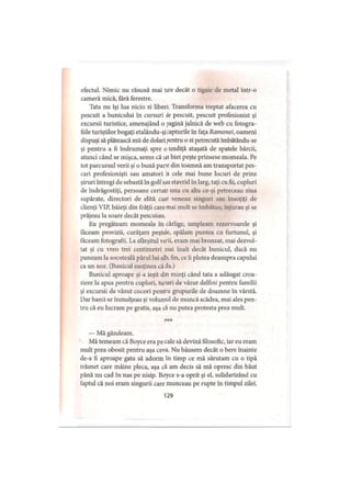 efectul. Nimic nu răsună mai tare decât o tigaie de metal într-o
cameră mică, fără ferestre.
Tata nu îşi lua nicio zi liberi Transforma treptat afacerea cu
pescuit a bunicului în cursuri de pescuit, pescuit profesionist şi
excursii turistice, amenajând o pagină jalnică de web cu fotogra­
fiile turiştilor bogaţi etalându-şicapturile în faţa Ramonei, oameni
dispuşi să plătească mii de dolari pentru o zi petrecută îmbătându-se
şi pentru a fi îndrumaţi spre o undiţă ataşată de spatele bărcii,
atunci când se mişca, semn că un biet peşte prinsese momeala. Pe
tot parcursul verii şi o bună parte din toamnă am transportat pes­
cari profesionişti sau amatori Ia cele mai bune locuri de prins
şiruri întregi de sebastă în golfsau stavrid în larg, taţi cu fii, cupluri
de îndrăgostiţi, persoane certate una cu alta ce-şi petreceau ziua
supărate, directori de elită cate veneau singuri sau însoţiţi de
clienţi VIP, băieţi din frăţii care mai mult se îmbătau, înjurau şi se
prăjeau la soare decât pescuiau.
Eu pregăteam momeala în cârlige, umpleam rezervoarele şi
tăceam provizii, curăţăm peştele, spălam puntea cu furtunul, şi
făceam fotografii. La sfârşitul verii, eram mai bronzat, mai dezvol­
tat şi cu vreo trei centimetri mai înalt decât bunicul, dacă nu
puneam la socoteală părul lui alb, fin, ce ii plutea deasupra capului
ca un nor. (Bunicul susţinea că da.)
Bunicul aproape şi-a ieşit din minţi când tata a adăugat croa­
ziere la apus pentru cupluri, tururi de văzut delfini pentru familii
şi excursii de văzut cocori pentru grupurile de doamne în vârstă.
Dar banii se înmulţeau şi volumul de muncă scădea, mai ales pen­
tru că eu lucram pe gratis, aşa că nu putea protesta prea mult.
***
— Mă gândeam.
Mă temeam că Boyce era pe cale să devină filosofic, iar eu eram
mult prea obosit pentru aşa ceva. Nu băusem decât o bere înainte
de-a fi aproape gata să adorm în timp ce mă sărutam cu o ţipă
trăsnet care mâine pleca, aşa că am decis să mă opresc din băut
până nu cad în nas pe nisip. Boyce s-a oprit şi el, solidarizând cu
faptul că noi eram singurii care munceau pe rupte în timpul zilei.
129
 