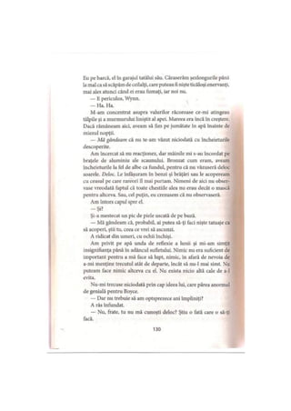 Eu pe barcă, el în garajul tatălui său. Căraserăm şezlongurile până
la mal ca să scăpăm de ceilalţi, care puteau fi nişte ticăloşi enervanţi,
mai ales atunci când ei erau fumaţi, iar noi nu.
— E periculos, Wynn.
— Ha. Ha.
M-am concentrat asupra valurilor răcoroase ce-mi atingeau
tălpile şi a murmurului liniştit al apei. Mareea era încă în creştere.
Dacă rămâneam aici, aveam să fim pe jumătate în apă înainte de
miezul nopţii.
— Mă gândeam că nu te-am văzut niciodată cu încheieturile
descoperite.
Am încercat să nu reacţionez, dar mâinile mi s-au încordat pe
braţele de aluminiu ale scaunului. Bronzat cum eram, aveam
încheieturile Ia fel de albe ca fundul, pentru că nu văzuseră deloc
soarele. Deloc. Le înfaşuram în benzi şi brăţări sau le acopeream
cu ceasul pe care rareori îl mai purtam. Nimeni de aici nu obser­
vase vreodată faptul că toate chestiile alea nu erau decât o mască
pentru altceva. Sau, cel puţin, eu crezusem că nu observaseră.
Am întors capul spre el.
-Ş i?
Şi-a mestecat un pic de piele uscată de pe buză.
— Mă gândeam că, probabil, ai putea să-ţi faci nişte tatuaje ca
să acoperi, ştii tu, ceea ce vrei să ascunzi.
A ridicat din umeri, cu ochii închişi.
Am privit pe apă unda de reflexie a lunii şi mi-am simţit
insignifianţa până în adâncul sufletului. Nimic nu era suficient de
important pentru a mă face să lupt, nimic, în afară de nevoia de
a-mi menţine trecutul atât de departe, încât să nu-1 mai simt. Nu
puteam face nimic altceva cu el. Nu exista nicio altă cale de a-1
evita.
Nu-mi trecuse niciodată prin cap ideea lui, care părea anormal
de genială pentru Boyce.
— Dar nu trebuie să am optsprezece ani împliniţi?
A râs înfundat.
— Nu, frate, tu nu mă cunoşti deloc? Ştiu o fată care o să-ţi
facă.
130
 
