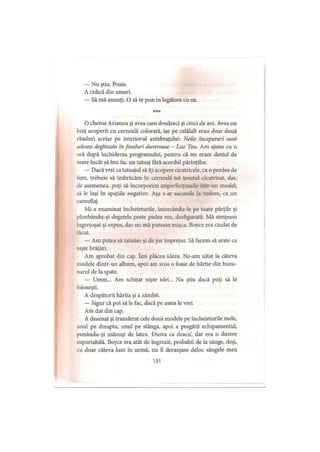 — Nu ştiu. Poate.
A ridică din umeri.
— Să mă anunţi. O să te pun în legătura cu ea.
***
O chema Arianna şi avea cam douăzeci şi cinci de ani. Avea un
braţ acoperit cu cerneală colorată, iar pe celălalt erau doar două
rânduri scrise pe interiorul antebraţului: Noile începuturi sunt
udesea deghizate in finaluri dureroase - Lao Tzu. Am ajuns cu o
oră după închiderea programului, pentru că nu eram destul de
mare încât să îmi fac un tatuaj fără acordul părinţilor.
— Dacă vrei ca tatuajul să îţi acopere cicatricele, ca o perdea de
fum, trebuie să îmbrăcăm în cerneală tot ţesutul cicatrizat, dar,
de asemenea, poţi să încorporezi imperfecţiunile într-un model,
să le laşi în spaţiile negative. Aşa s-ar ascunde la vedere, ca un
camuflaj.
Mi-a examinat încheieturile, întorcându-le pe toate părţile şi
plimbându-şi degetele peste pielea roz, desfigurată. Mă simţeam
ingreţoşat şi expus, dar nu mă puteam mişca. Boyce era ciudat de
tăcut.
— Am putea să tatuăm şi de jur împrejur. Să facem să arate ca
nişte brăţări.
Am aprobat din cap. îmi plăcea ideea. Ne-am uitat la câteva
modele dintr-un album, apoi am scos o foaie de hârtie din buzu­
narul de la spate.
— Umm... Am schiţat nişte idei... Nu ştiu dacă poţi să le
foloseşti.
A despăturit hârtia şi a zâmbit.
— Sigur că pot să le fac, dacă pe astea le vrei.
Am dat din cap.
A desenat şi transferat cele două modele pe încheieturile mele,
unul pe dreapta, unul pe stânga, apoi a pregătit echipamentul,
punându-şi mănuşi de latex. Durea ca dracu’, dar era o durere
suportabilă. Boyce era atât de îngrozit, probabil de la sânge, deşi,
cu doar câteva luni în urmă, nu îl deranjase deloc sângele meu
131
 