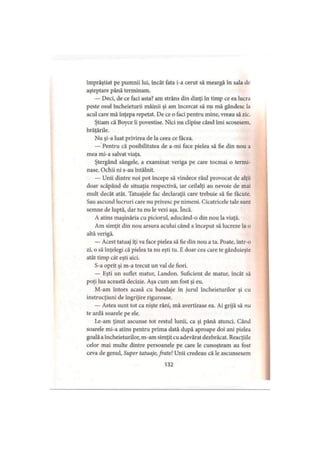 împrăştiat pe pumnii lui, încât fata i-a cerut să meargă în sala dc
aşteptare până terminam.
— Deci, de ce faci asta? am strâns din dinţi în timp ce ea lucra
peste osul încheieturii mâinii şi am încercat să nu mă gândesc la
acul care mă înţepa repetat. De ce o faci pentru mine, vreau să zic.
Ştiam că Boyce îi povestise. Nici nu clipise când îmi scosesem,
brăţările.
Nu şi-a luat privirea de la ceea ce facea.
— Pentru că posibilitatea de a-mi face pielea să fie din nou a
mea mi-a salvat viaţa.
Ştergând sângele, a examinat veriga pe care tocmai o termi­
nase. Ochii ni s-au întâlnit.
— Unii dintre noi pot începe să vindece răul provocat de alţii
doar scăpând de situaţia respectivă, iar ceilalţi au nevoie de mai
mult decât atât. Tatuajele fac declaraţii care trebuie să fie făcute.
Sau ascund lucruri care nu privesc pe nimeni. Cicatricele tale sunt
semne de luptă, dar tu nu le vezi aşa. încă.
A atins maşinăria cu piciorul, aducând-o din nou la viaţă.
Am simţit din nou arsura acului când a început să lucreze la o
altă verigă.
— Acest tatuaj îţi va face pielea să fie din nou a ta. Poate, într-o
zi, o să înţelegi că pielea ta nu eşti tu. E doar cea care te găzduieşte
atât timp cât eşti aici.
S-a oprit şi m-a trecut un val de fiori.
— Eşti un suflet matur, Landon. Suficient de matur, încât să
poţi lua această decizie. Aşa cum am fost şi eu.
M-am întors acasă cu bandaje în jurul încheieturilor şi cu
instrucţiuni de îngrijire riguroase.
— Astea sunt tot ca nişte răni, mă avertizase ea. Ai grijă să nu
te ardă soarele pe ele.
Le-am ţinut ascunse tot restul lunii, ca şi până atunci. Când
soarele mi-a atins pentru prima dată după aproape doi ani pielea
goală a încheieturilor, m-am simţit cu adevărat dezbrăcat. Reacţiile
celor mai multe dintre persoanele pe care le cunoşteam au fost
ceva de genul. Super tatuaje, frate! Unii credeau că le ascunsesem
132
 