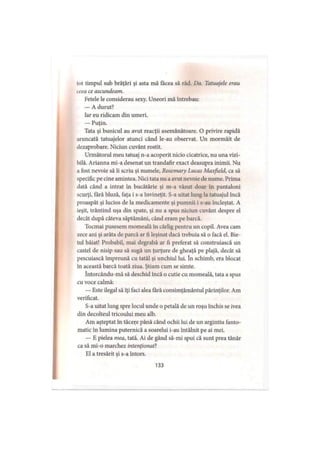 tot timpul sub brăţări şi asta mă facea să râd. Do. Tatuajele erau
ceca ce ascundeam.
Fetele le considerau sexy. Uneori mă întrebau:
— A durut?
Iar eu ridicam din umeri.
— Puţin.
Tata şi bunicul au avut reacţii asemănătoare. O privire rapidă
aruncată tatuajelor atunci când le-au observat. Un mormăit de
dezaprobare. Niciun cuvânt rostit.
Următorul meu tatuaj n-a acoperit nicio cicatrice, nu una vizi­
bilă. Arianna mi-a desenat un trandafir exact deasupra inimii. Nu
a fost nevoie să îi scriu şi numele, Rosemary Lucas Maxfxeld, ca să
specific pe cine amintea. Nici tata nu a avut nevoie de nume. Prima
dată când a intrat în bucătărie şi m-a văzut doar în pantaloni
scurţi, fără bluză, faţa i s-a învineţit. S-a uitat lung la tatuajul încă
proaspăt şi lucios de la medicamente şi pumnii i s-au încleştat. A
ieşit, trântind uşa din spate, şi nu a spus niciun cuvânt despre el
decât după câteva săptămâni, când eram pe barcă.
Tocmai pusesem momeală în cârlig pentru un copil. Avea cam
zece ani şi arăta de parcă ar fi leşinat dacă trebuia să o facă el. Bie­
tul băiat! Probabil, mai degrabă ar fi preferat să construiască un
castel de nisip sau să sugă un ţurţure de gheaţă pe plajă, decât să
pescuiască împreună cu tatăl şi unchiul lui. în schimb, era blocat
în această barcă toată ziua. Ştiam cum se simte.
întorcându-mă să deschid încă o cutie cu momeală, tata a spus
cu voce calmă:
— Este ilegal să îţi faci alea fără consimţământul părinţilor. Am
verificat.
S-a uitat lung spre locul unde o petală de un roşu închis se ivea
din decolteul tricoului meu alb.
Am aşteptat în tăcere până când ochii lui de un argintiu fanto­
matic în lumina puternică a soarelui i-au întâlnit pe ai mei.
— E pielea mea, tată. Ai de gând să-mi spui că sunt prea tânăr
ca să mi-o marchez intenţionat?
El a tresărit şi s-a întors.
133
 